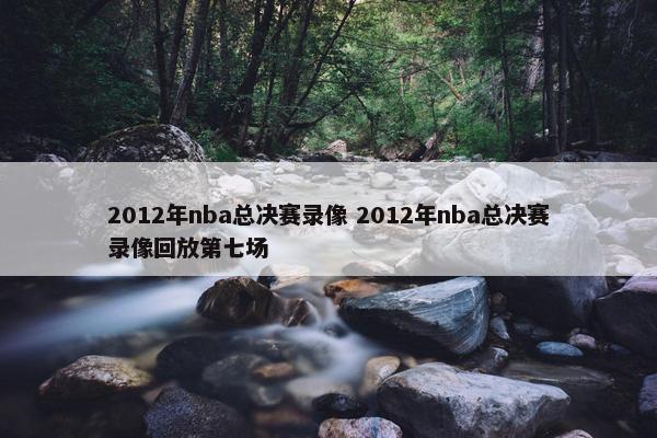 2012年nba总决赛录像 2012年nba总决赛录像回放第七场