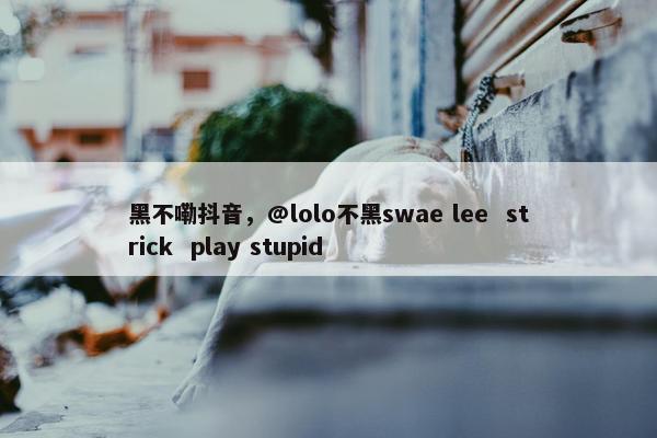 黑不嘞抖音，@lolo不黑swae lee  strick  play stupid