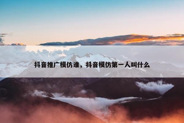 抖音推广模仿谁，抖音模仿第一人叫什么