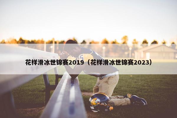 花样滑冰世锦赛2019（花样滑冰世锦赛2023）