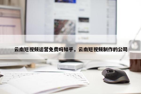 云南短视频运营免费吗知乎，云南短视频制作的公司