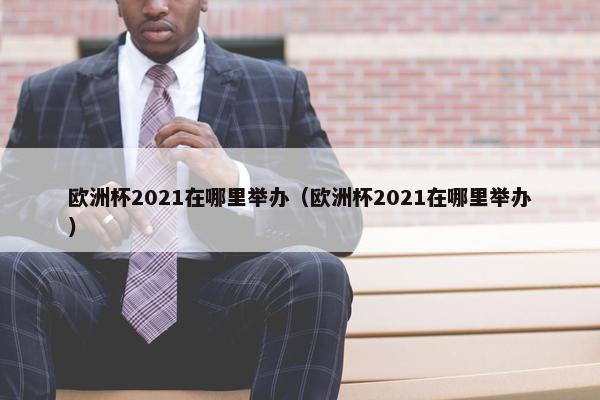 欧洲杯2021在哪里举办（欧洲杯2021在哪里举办）