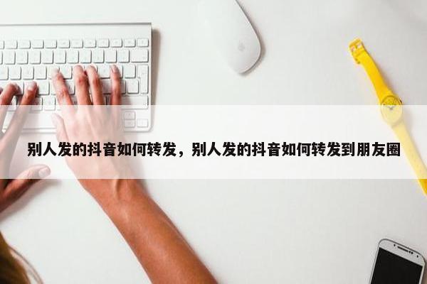 别人发的抖音如何转发，别人发的抖音如何转发到朋友圈