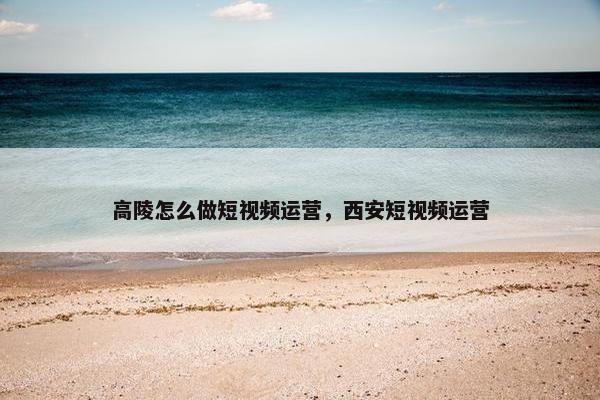 高陵怎么做短视频运营，西安短视频运营