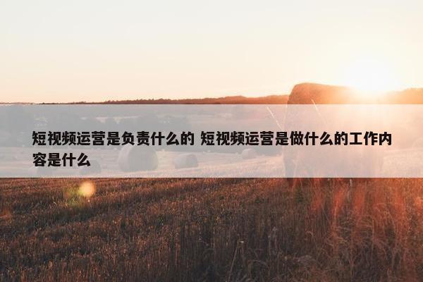 短视频运营是负责什么的 短视频运营是做什么的工作内容是什么