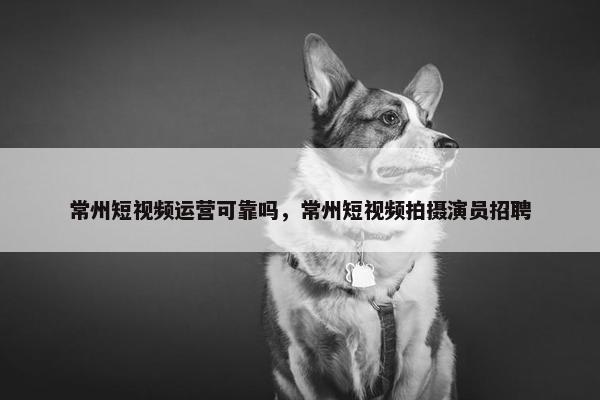 常州短视频运营可靠吗，常州短视频拍摄演员招聘