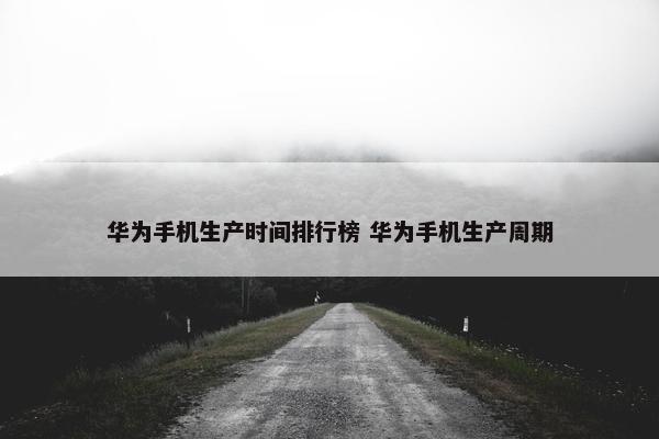 华为手机生产时间排行榜 华为手机生产周期