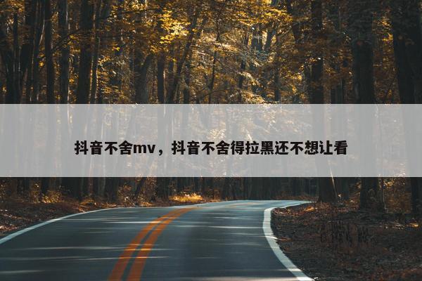 抖音不舍mv，抖音不舍得拉黑还不想让看