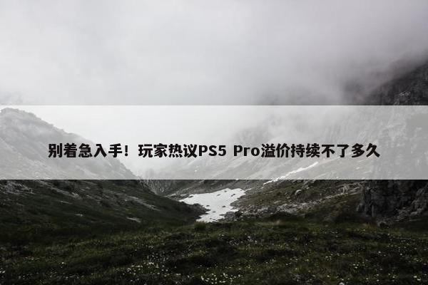 别着急入手！玩家热议PS5 Pro溢价持续不了多久