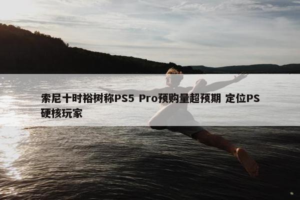 索尼十时裕树称PS5 Pro预购量超预期 定位PS硬核玩家