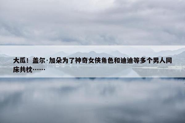 大瓜！盖尔·加朵为了神奇女侠角色和迪迪等多个男人同床共枕……