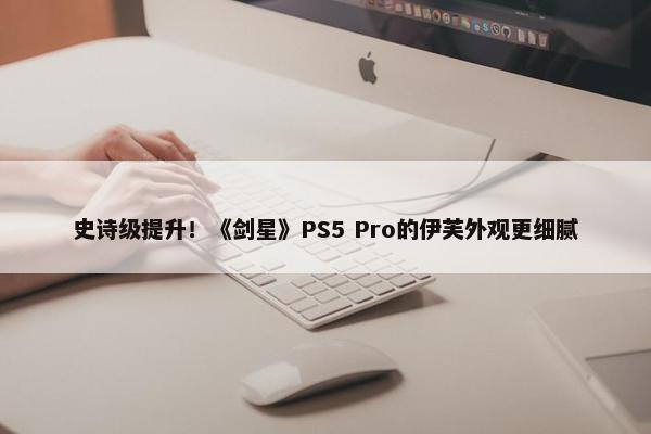 史诗级提升！《剑星》PS5 Pro的伊芙外观更细腻