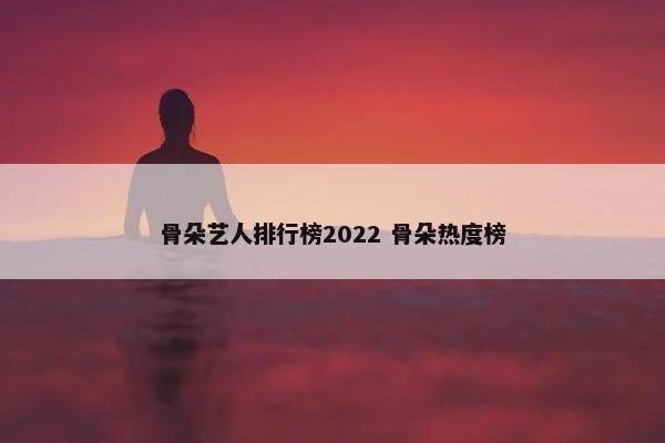 骨朵艺人排行榜2022 骨朵热度榜