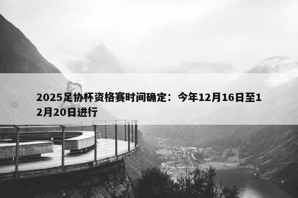 2025足协杯资格赛时间确定：今年12月16日至12月20日进行