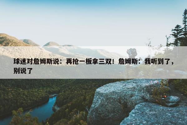 球迷对詹姆斯说：再抢一板拿三双！詹姆斯：我听到了，别说了