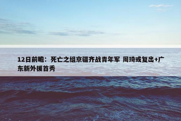 12日前瞻：死亡之组京疆齐战青年军 周琦或复出+广东新外援首秀