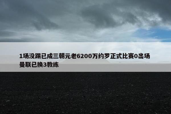 1场没踢已成三朝元老6200万约罗正式比赛0出场 曼联已换3教练