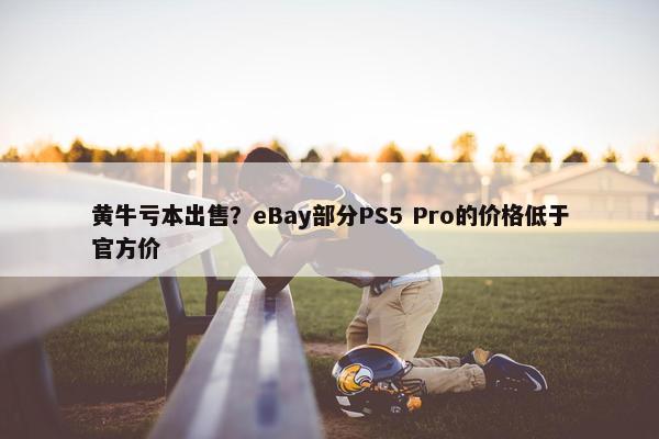 黄牛亏本出售？eBay部分PS5 Pro的价格低于官方价