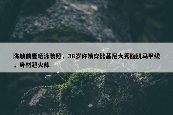 陈赫前妻晒泳装照，38岁许婧穿比基尼大秀腹肌马甲线，身材超火辣