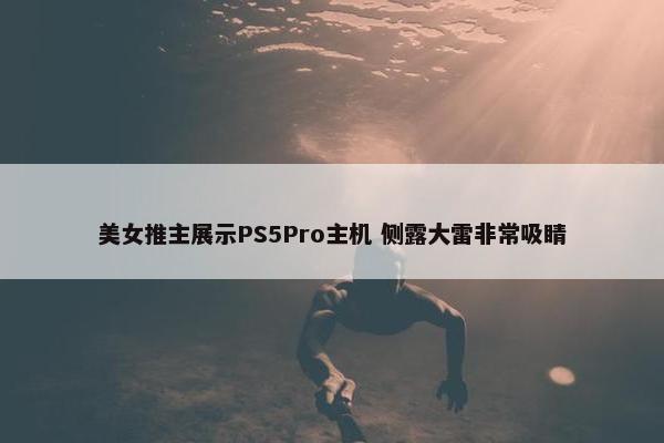 美女推主展示PS5Pro主机 侧露大雷非常吸睛