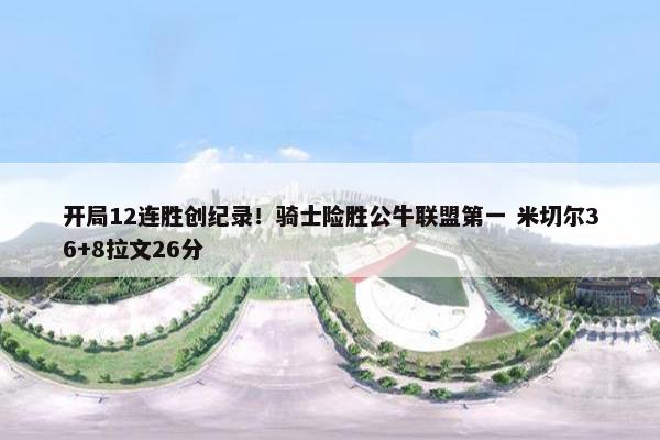 开局12连胜创纪录！骑士险胜公牛联盟第一 米切尔36+8拉文26分