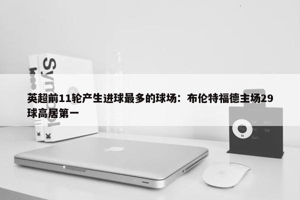 英超前11轮产生进球最多的球场：布伦特福德主场29球高居第一