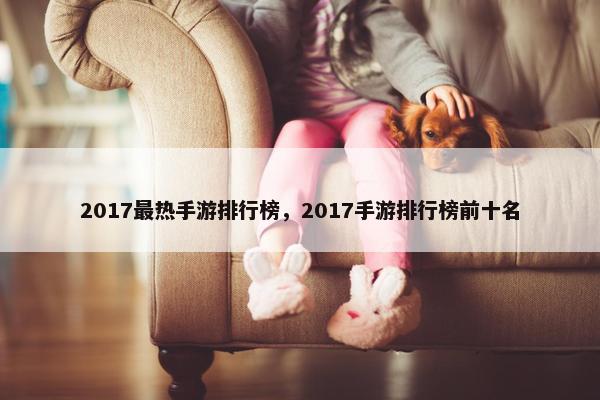 2017最热手游排行榜，2017手游排行榜前十名