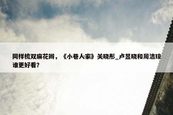 同样梳双麻花辫，《小巷人家》关晓彤_卢昱晓和周洁琼谁更好看？