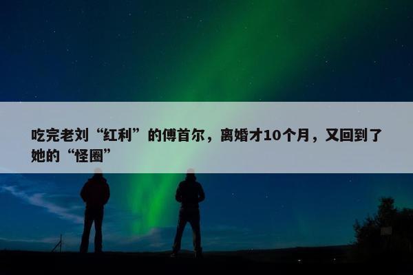 吃完老刘“红利”的傅首尔，离婚才10个月，又回到了她的“怪圈”