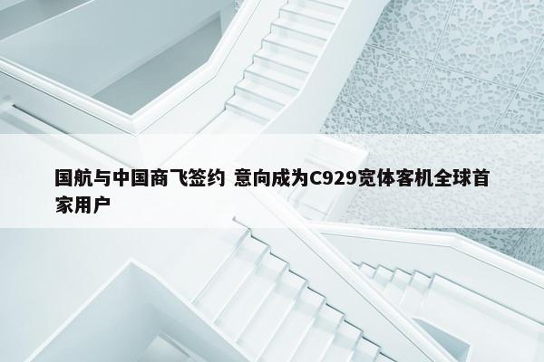 国航与中国商飞签约 意向成为C929宽体客机全球首家用户