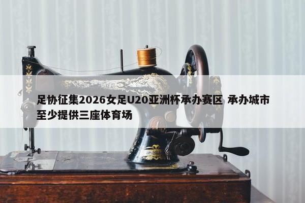 足协征集2026女足U20亚洲杯承办赛区 承办城市至少提供三座体育场