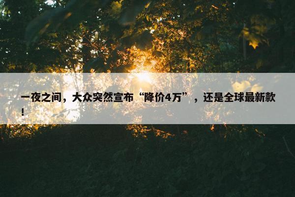 一夜之间，大众突然宣布“降价4万”，还是全球最新款！