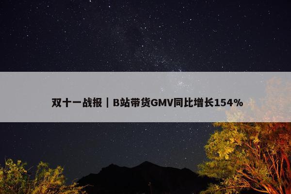  双十一战报｜B站带货GMV同比增长154%