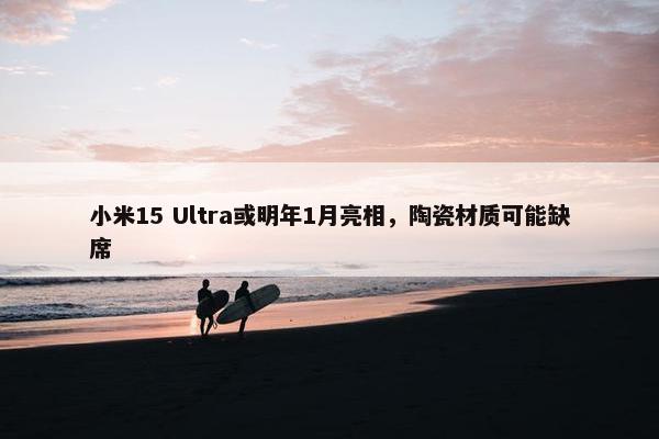 小米15 Ultra或明年1月亮相，陶瓷材质可能缺席