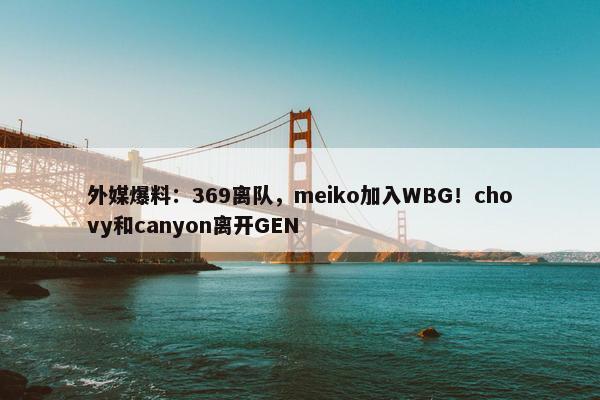 外媒爆料：369离队，meiko加入WBG！chovy和canyon离开GEN