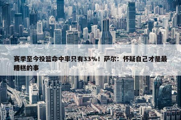 赛季至今投篮命中率只有33%！萨尔：怀疑自己才是最糟糕的事