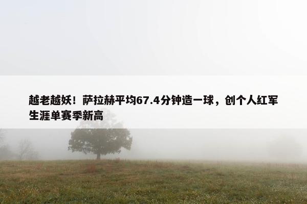 越老越妖！萨拉赫平均67.4分钟造一球，创个人红军生涯单赛季新高