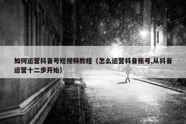 如何运营抖音号短视频教程（怎么运营抖音账号,从抖音运营十二步开始）