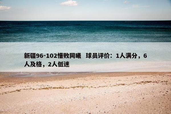 新疆96-102惜败同曦  球员评价：1人满分，6人及格，2人低迷