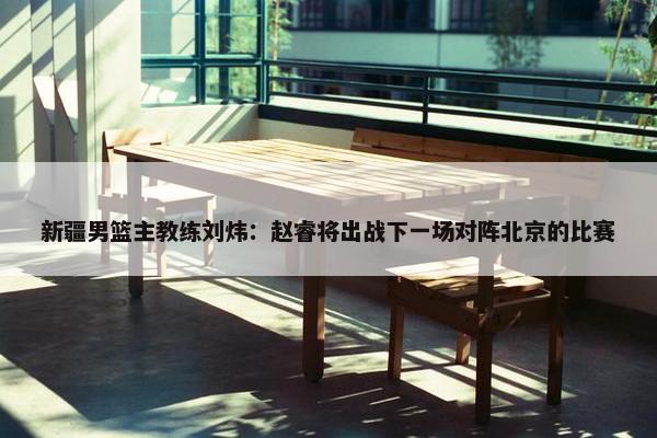 新疆男篮主教练刘炜：赵睿将出战下一场对阵北京的比赛