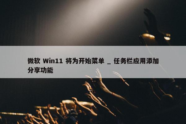 微软 Win11 将为开始菜单 _ 任务栏应用添加分享功能