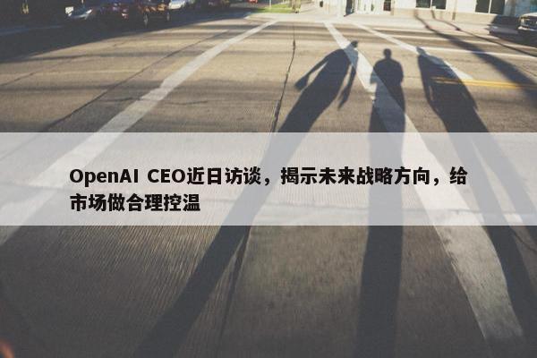 OpenAI CEO近日访谈，揭示未来战略方向，给市场做合理控温