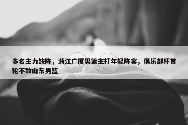 多名主力缺阵，浙江广厦男篮主打年轻阵容，俱乐部杯首轮不敌山东男篮