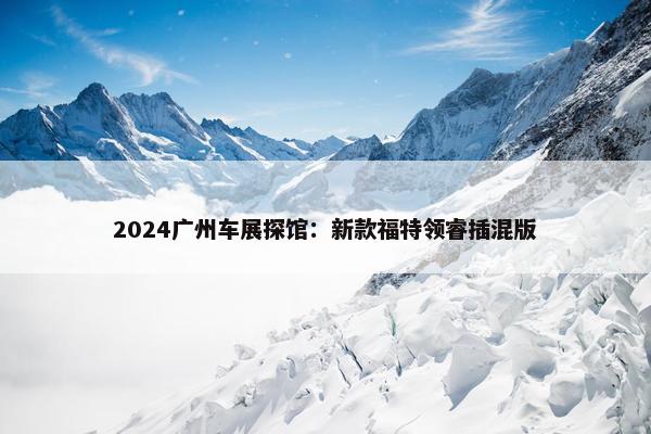 2024广州车展探馆：新款福特领睿插混版