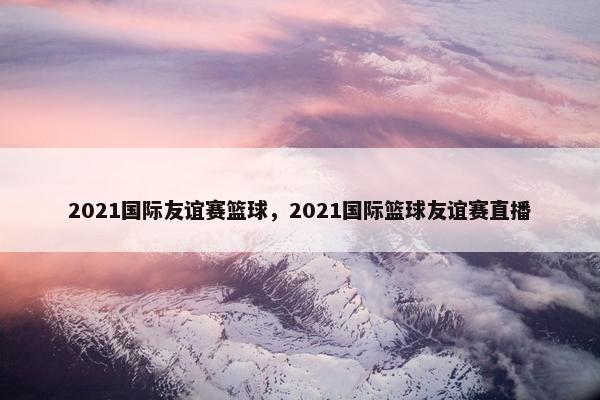 2021国际友谊赛篮球，2021国际篮球友谊赛直播