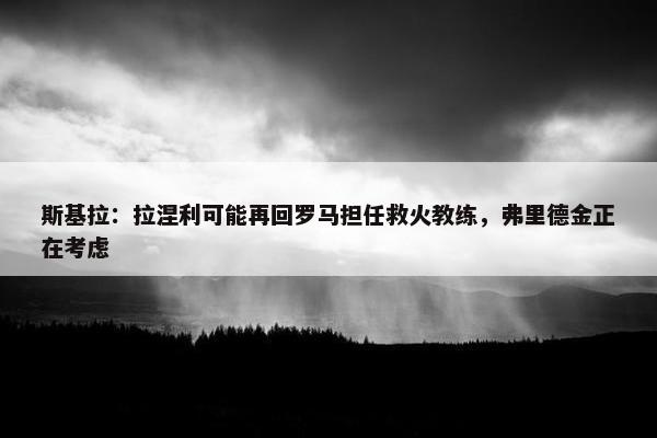 斯基拉：拉涅利可能再回罗马担任救火教练，弗里德金正在考虑