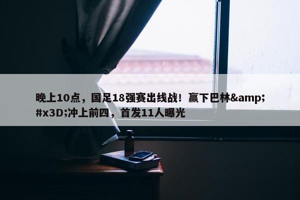 晚上10点，国足18强赛出线战！赢下巴林&#x3D;冲上前四，首发11人曝光