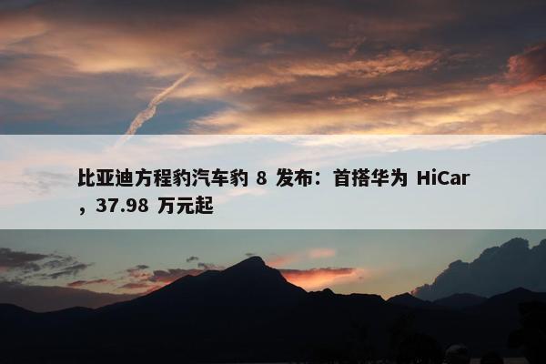 比亚迪方程豹汽车豹 8 发布：首搭华为 HiCar，37.98 万元起