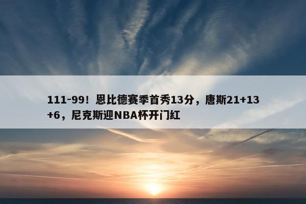 111-99！恩比德赛季首秀13分，唐斯21+13+6，尼克斯迎NBA杯开门红