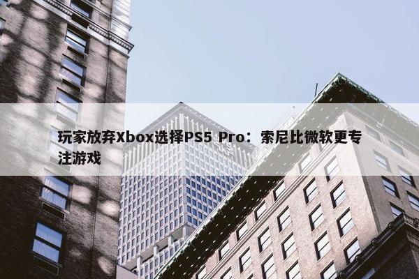 玩家放弃Xbox选择PS5 Pro：索尼比微软更专注游戏